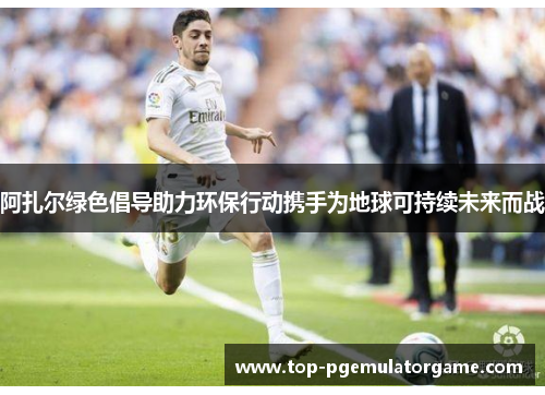 阿扎尔绿色倡导助力环保行动携手为地球可持续未来而战