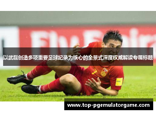以武磊创造多项重要足球纪录为核心的全景式深度权威解读专属标题 以武磊创造多项重要足球纪录为核心的全景式深度权威解读专属标题