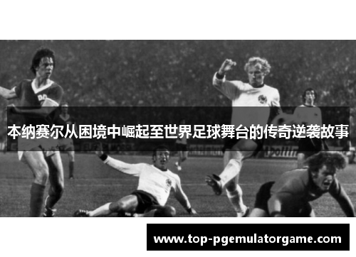 本纳赛尔从困境中崛起至世界足球舞台的传奇逆袭故事