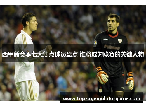 西甲新赛季七大焦点球员盘点 谁将成为联赛的关键人物 西甲新赛季七大焦点球员盘点 谁将成为联赛的关键人物